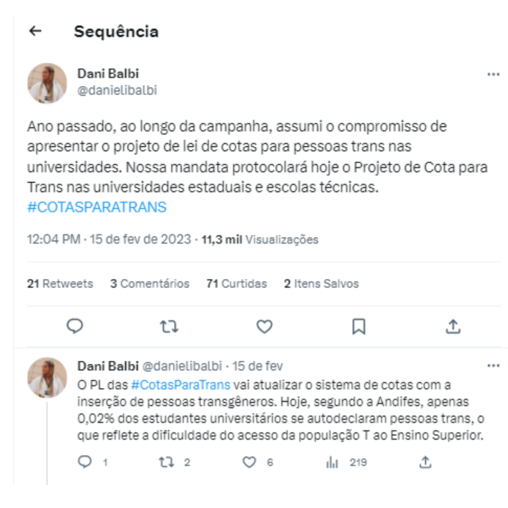 A imagem é o print de 2 tweets de Dani Balbi. O primeiro diz o seguinte: "Ano passado, ao longo da campanha, assumi o compromisso de apresentar o projeto de lei de cotas para pessoas trans nas universidades. Nossa mandata protocolará hoje o projeto de Cotas para Trans nas universidades estaduais e escolas técnicas. #COTASPARATRANS"
O segundo: "O PL das #CotasParaTrans vai atualizar o sistema de cotas com a inserção de pessoas transgêneros. Hoje, segundo a Andifes, apenas 0,02% dos estudantes universitários se autodeclaram pessoas trans, o que reflete a dificuldade do acesso da população T ao Ensino Superior."